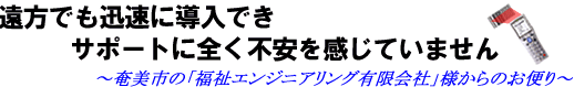 遠方でも迅速に導入でき、サポートに全く不安を感じていません〜奄美市の「福祉エンジニアリング有限会社」様からのお便り〜